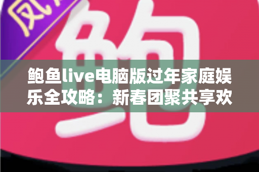 鲍鱼live电脑版过年家庭娱乐全攻略：新春团聚共享欢乐时光的大屏互动指南