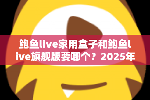 鲍鱼live家用盒子和鲍鱼live旗舰版要哪个？2025年最完整选购对比指南与真实体验解析