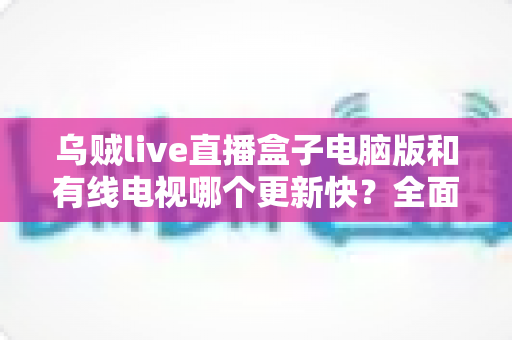 乌贼live直播盒子电脑版和有线电视哪个更新快?全面深度对比解析,帮你选对观影方式 乌贼live直播盒子电脑版和有线电视哪个更新快?全面深度对比解析,帮你选对观影方式