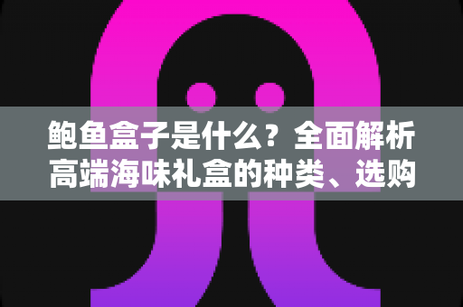 鲍鱼盒子是什么？全面解析高端海味礼盒的种类、选购技巧与送礼指南