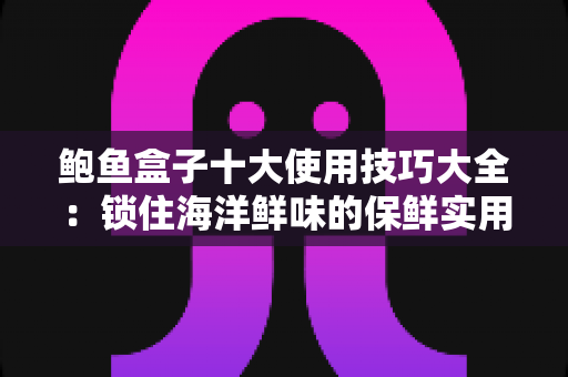 鲍鱼盒子十大使用技巧大全：锁住海洋鲜味的保鲜实用指南