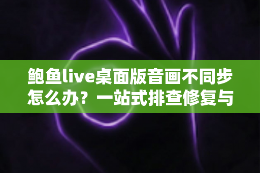 鲍鱼live桌面版音画不同步怎么办？一站式排查修复与优化全攻略