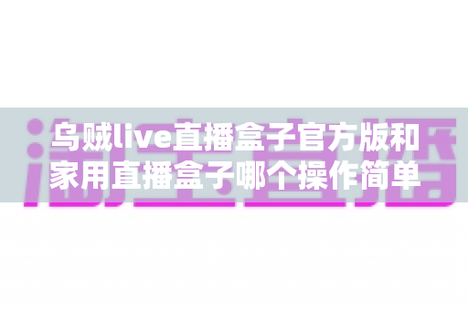 乌贼live直播盒子官方版和家用直播盒子哪个操作简单?新手也能快速上手的完整对比指南 乌贼live直播盒子官方版和家用直播盒子哪个操作简单?新手也能快速上手的完整对比指南