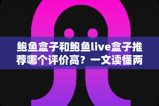 鲍鱼盒子和鲍鱼live盒子推荐哪个评价高？一文读懂两种鲍鱼产品的口碑差异与选购门道