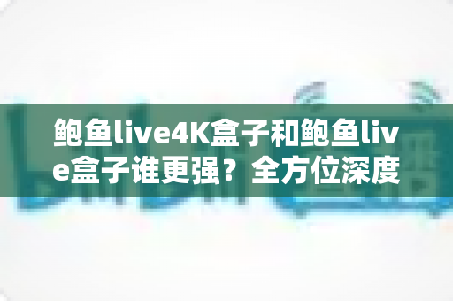 鲍鱼live4K盒子和鲍鱼live盒子谁更强？全方位深度对比评测，帮你选对不选贵
