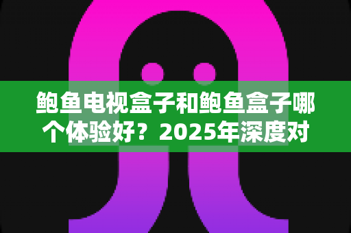 鲍鱼电视盒子和鲍鱼盒子哪个体验好？2025年深度对比评测帮你选对不选贵