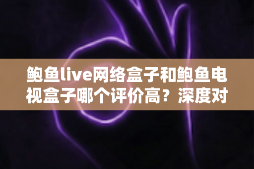 鲍鱼live网络盒子和鲍鱼电视盒子哪个评价高？深度对比评测与选购避坑指南