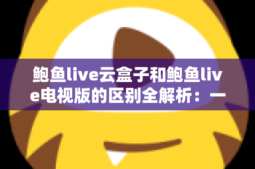 鲍鱼live云盒子和鲍鱼live电视版的区别全解析：一篇文章帮你选对大屏观影方案