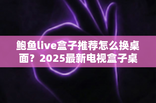 鲍鱼live盒子推荐怎么换桌面？2025最新电视盒子桌面更换教程与实用推荐