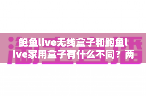 鲍鱼live无线盒子和鲍鱼live家用盒子有什么不同?两款设备全方位对比与选购指南 鲍鱼live无线盒子和鲍鱼live家用盒子有什么不同?两款设备全方位对比与选购指南