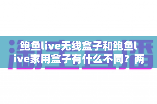 鲍鱼live无线盒子和鲍鱼live家用盒子有什么不同?两款设备全方位对比与选购指南 鲍鱼live无线盒子和鲍鱼live家用盒子有什么不同?两款设备全方位对比与选购指南