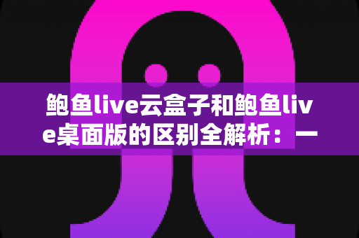 鲍鱼live云盒子和鲍鱼live桌面版的区别全解析：一文看懂两种版本该如何选择