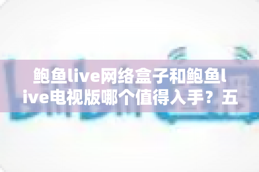 鲍鱼live网络盒子和鲍鱼live电视版哪个值得入手?五大维度深度对比与选购全攻略 鲍鱼live网络盒子和鲍鱼live电视版哪个值得入手?五大维度深度对比与选购全攻略