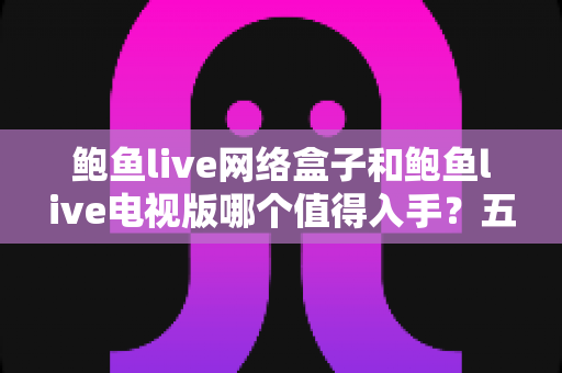 鲍鱼live网络盒子和鲍鱼live电视版哪个值得入手？五大维度深度对比与选购全攻略