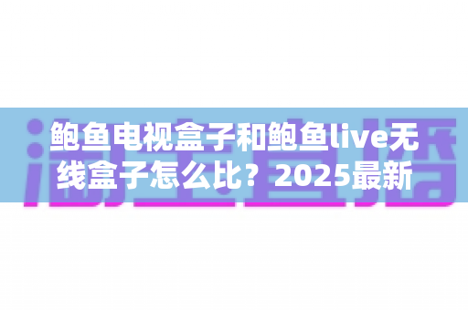 鲍鱼电视盒子和鲍鱼live无线盒子怎么比?2025最新全维度选购指南,一文看懂两款热门电视盒子的真实差异与优劣 鲍鱼电视盒子和鲍鱼live无线盒子怎么比?2025最新全维度选购指南,一文看懂两款热门电视盒子的真实差异与优劣