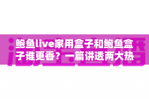 鲍鱼live家用盒子和鲍鱼盒子谁更香？一篇讲透两大热门电视盒子的深度对比指南