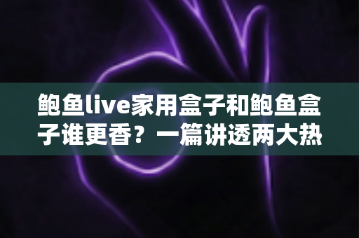 鲍鱼live家用盒子和鲍鱼盒子谁更香？一篇讲透两大热门电视盒子的深度对比指南