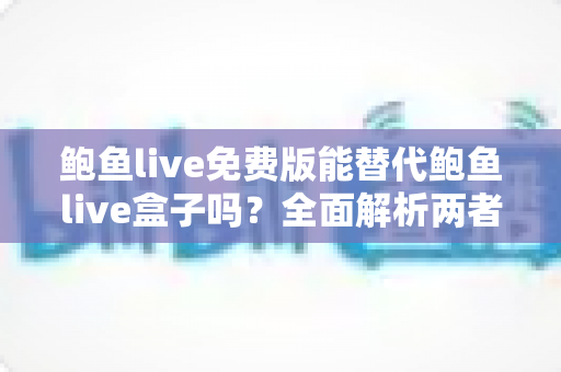 鲍鱼live免费版能替代鲍鱼live盒子吗？全面解析两者差异与选择建议