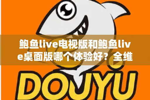 鲍鱼live电视版和鲍鱼live桌面版哪个体验好？全维度深度对比帮你选出最适合自己的版本