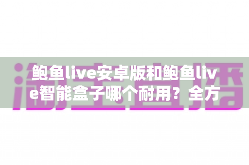 鲍鱼live安卓版和鲍鱼live智能盒子哪个耐用?全方位寿命对比与实用选购指南 鲍鱼live安卓版和鲍鱼live智能盒子哪个耐用?全方位寿命对比与实用选购指南