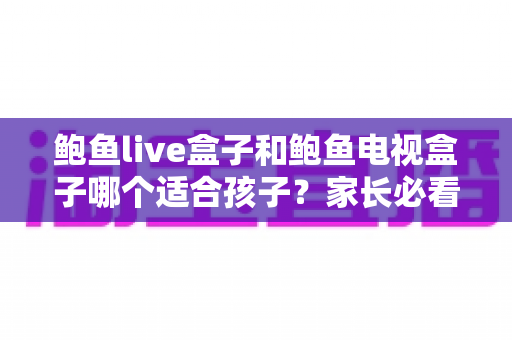 鲍鱼live盒子和鲍鱼电视盒子哪个适合孩子？家长必看的选购与使用全指南