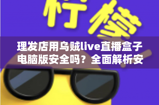 理发店用乌贼live直播盒子电脑版安全吗?全面解析安全性与使用指南 理发店用乌贼live直播盒子电脑版安全吗?全面解析安全性与使用指南