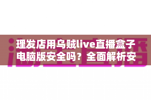理发店用乌贼live直播盒子电脑版安全吗?全面解析安全性与使用指南 理发店用乌贼live直播盒子电脑版安全吗?全面解析安全性与使用指南
