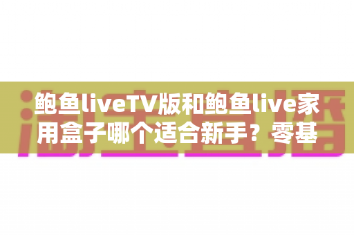 鲍鱼liveTV版和鲍鱼live家用盒子哪个适合新手？零基础用户最全对比指南