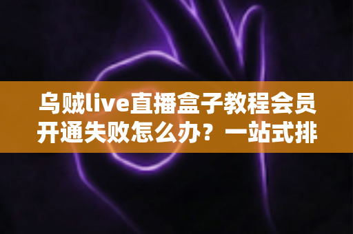 乌贼live直播盒子教程会员开通失败怎么办？一站式排查与解决方案全攻略