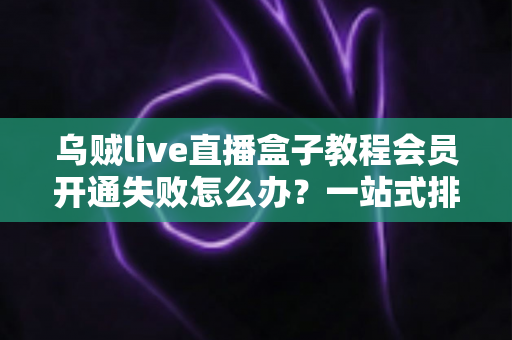 乌贼live直播盒子教程会员开通失败怎么办？一站式排查与解决方案全攻略