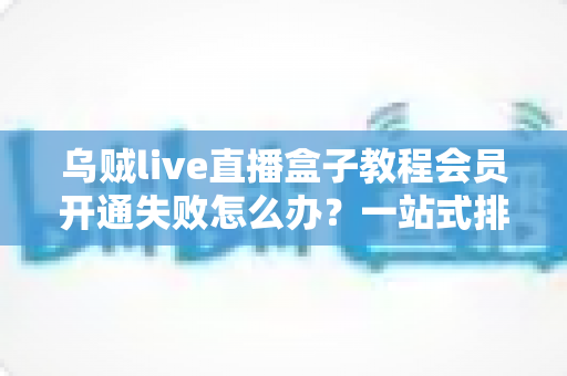 乌贼live直播盒子教程会员开通失败怎么办？一站式排查与解决方案全攻略