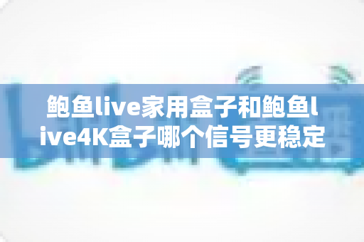 鲍鱼live家用盒子和鲍鱼live4K盒子哪个信号更稳定？深度对比分析与选购全指南