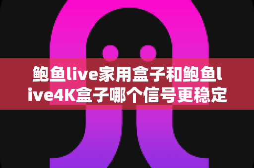 鲍鱼live家用盒子和鲍鱼live4K盒子哪个信号更稳定？深度对比分析与选购全指南