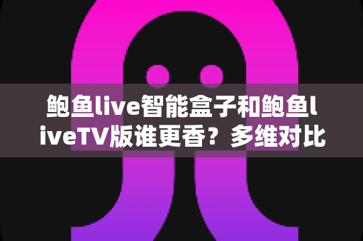 鲍鱼live智能盒子和鲍鱼liveTV版谁更香？多维对比帮你选出最适合的大屏方案