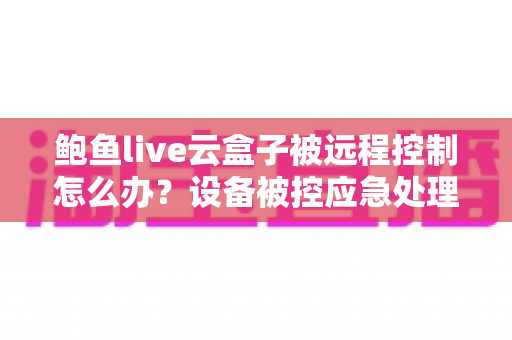 鲍鱼live云盒子被远程控制怎么办？设备被控应急处理与安全防护全指南