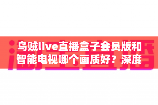 乌贼live直播盒子会员版和智能电视哪个画质好？深度对比测评帮你选对设备