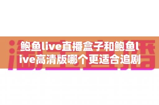 鲍鱼live直播盒子和鲍鱼live高清版哪个更适合追剧?深度对比帮你找到最适合的追剧神器 鲍鱼live直播盒子和鲍鱼live高清版哪个更适合追剧?深度对比帮你找到最适合的追剧神器