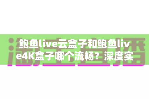 鲍鱼live云盒子和鲍鱼live4K盒子哪个流畅?深度实测对比帮你选对不踩坑 鲍鱼live云盒子和鲍鱼live4K盒子哪个流畅?深度实测对比帮你选对不踩坑