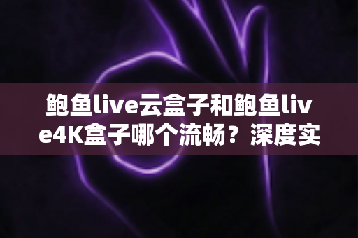 鲍鱼live云盒子和鲍鱼live4K盒子哪个流畅?深度实测对比帮你选对不踩坑 鲍鱼live云盒子和鲍鱼live4K盒子哪个流畅?深度实测对比帮你选对不踩坑