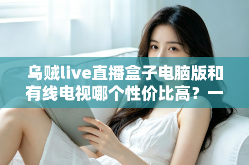 乌贼live直播盒子电脑版和有线电视哪个性价比高?一文读懂家庭观影最优方案 乌贼live直播盒子电脑版和有线电视哪个性价比高?一文读懂家庭观影最优方案