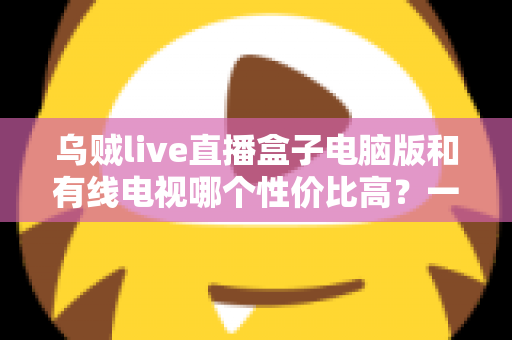乌贼live直播盒子电脑版和有线电视哪个性价比高?一文读懂家庭观影最优方案 乌贼live直播盒子电脑版和有线电视哪个性价比高?一文读懂家庭观影最优方案
