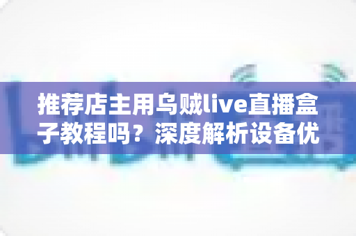推荐店主用乌贼live直播盒子教程吗?深度解析设备优势、上手流程与适用人群 推荐店主用乌贼live直播盒子教程吗?深度解析设备优势、上手流程与适用人群