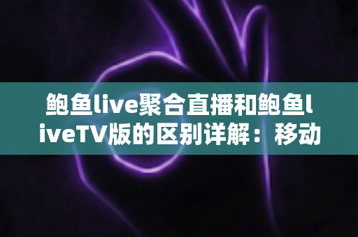 鲍鱼live聚合直播和鲍鱼liveTV版的区别详解：移动端与大屏观看全维度对比指南
