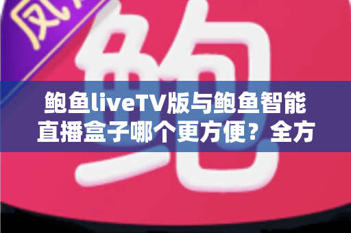鲍鱼liveTV版与鲍鱼智能直播盒子哪个更方便？全方位深度对比帮你找到最省心的观影方案