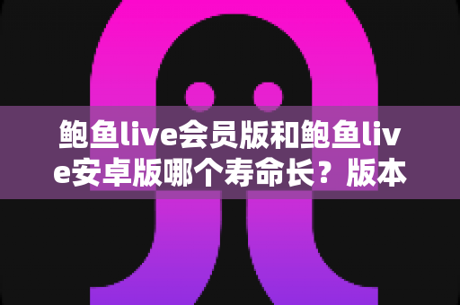 鲍鱼live会员版和鲍鱼live安卓版哪个寿命长？版本使用寿命深度解析与实用选择指南