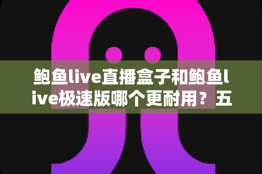 鲍鱼live直播盒子和鲍鱼live极速版哪个更耐用?五大维度全面对比与选购指南 鲍鱼live直播盒子和鲍鱼live极速版哪个更耐用?五大维度全面对比与选购指南