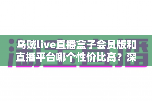 乌贼live直播盒子会员版和直播平台哪个性价比高？深度对比分析与理性选购指南
