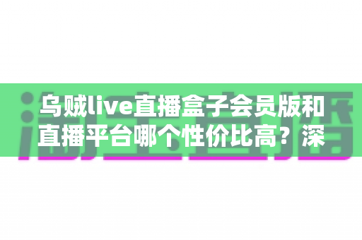 乌贼live直播盒子会员版和直播平台哪个性价比高？深度对比分析与理性选购指南