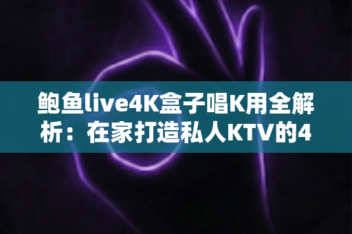鲍鱼live4K盒子唱K用全解析：在家打造私人KTV的4K欢唱神器，聚会娱乐一步到位