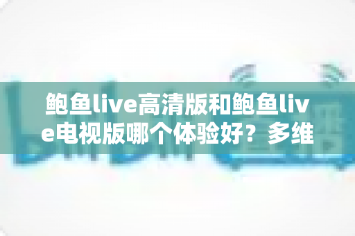 鲍鱼live高清版和鲍鱼live电视版哪个体验好？多维度深度对比评测，帮你选对最适合的观看版本